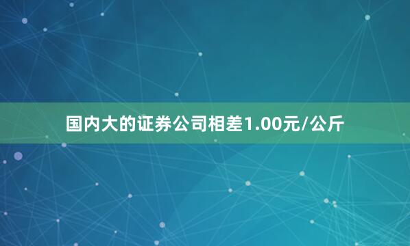 国内大的证券公司相差1.00元/公斤