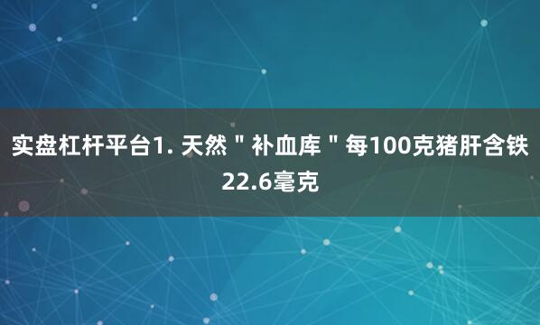 实盘杠杆平台1. 天然＂补血库＂每100克猪肝含铁22.6毫克