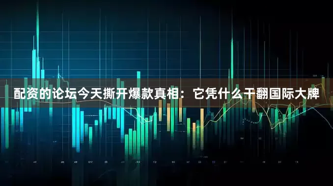 配资的论坛今天撕开爆款真相：它凭什么干翻国际大牌