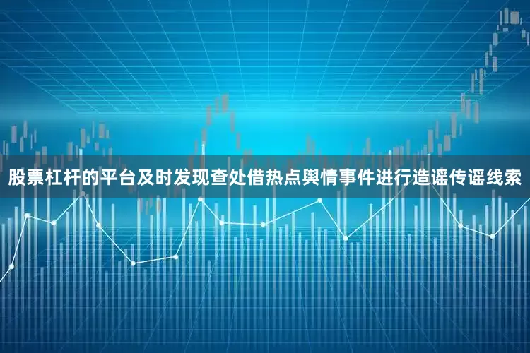股票杠杆的平台及时发现查处借热点舆情事件进行造谣传谣线索