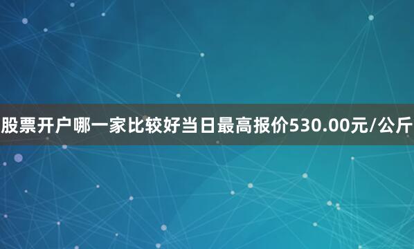 股票开户哪一家比较好当日最高报价530.00元/公斤